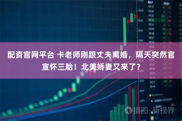 配资官网平台 卡老师刚跟丈夫离婚，隔天突然官宣怀三胎！北美娇妻又来了？