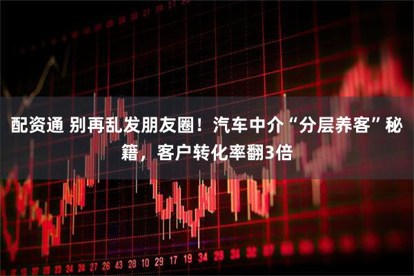 配资通 别再乱发朋友圈！汽车中介“分层养客”秘籍，客户转化率翻3倍