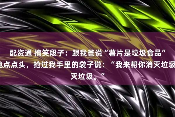 配资通 搞笑段子：跟我爸说“薯片是垃圾食品”，他点点头，抢过我手里的袋子说：“我来帮你消灭垃圾。”