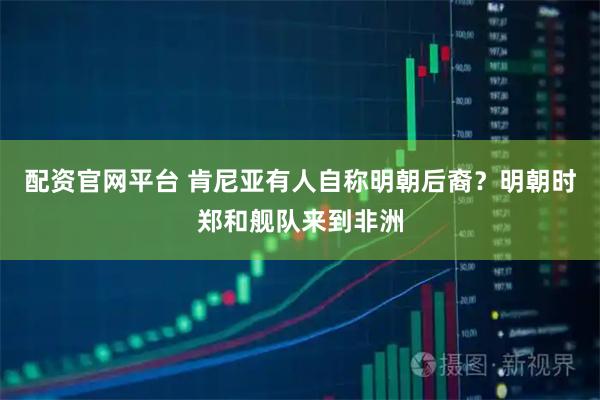 配资官网平台 肯尼亚有人自称明朝后裔？明朝时郑和舰队来到非洲