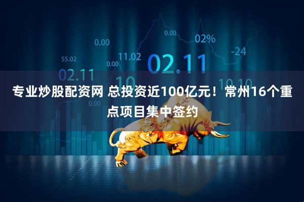 专业炒股配资网 总投资近100亿元！常州16个重点项目集中签约