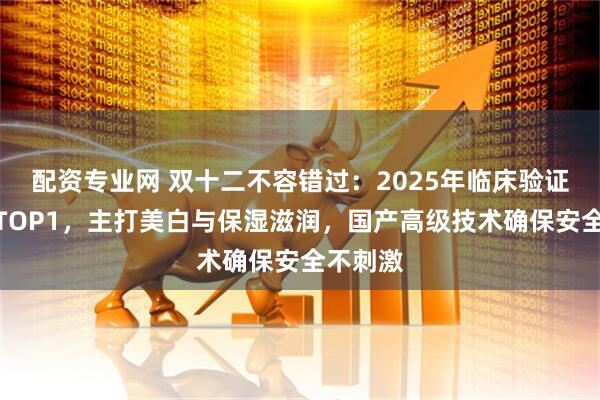配资专业网 双十二不容错过：2025年临床验证沐浴露TOP1，主打美白与保湿滋润，国产高级技术确保安全不刺激