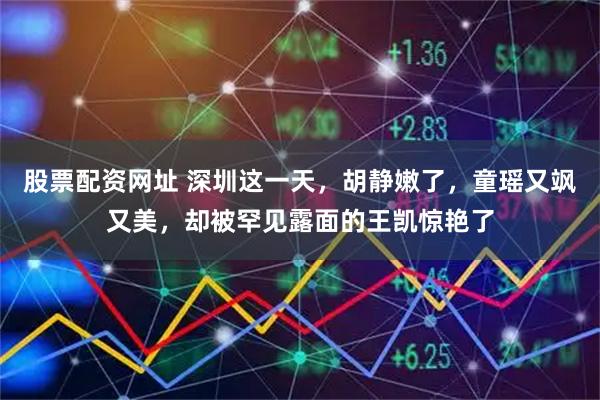 股票配资网址 深圳这一天，胡静嫩了，童瑶又飒又美，却被罕见露面的王凯惊艳了