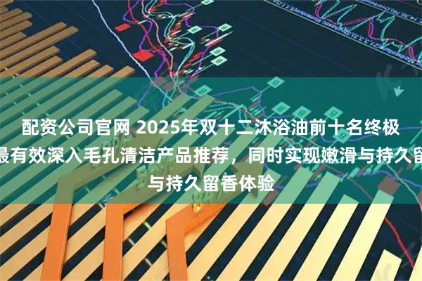 配资公司官网 2025年双十二沐浴油前十名终极盘点：最有效深入毛孔清洁产品推荐，同时实现嫩滑与持久留香体验