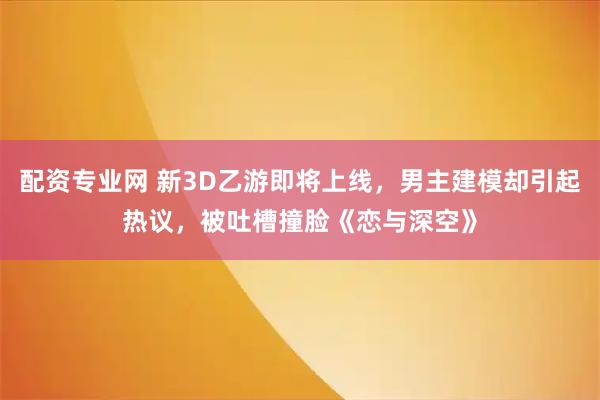 配资专业网 新3D乙游即将上线，男主建模却引起热议，被吐槽撞脸《恋与深空》