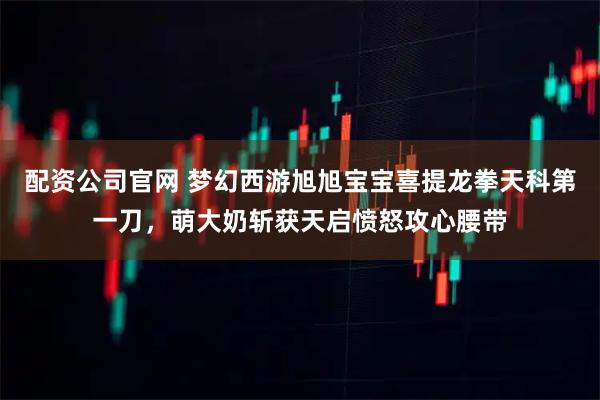 配资公司官网 梦幻西游旭旭宝宝喜提龙拳天科第一刀，萌大奶斩获天启愤怒攻心腰带