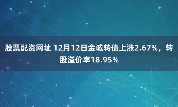 股票配资网址 12月12日金诚转债上涨2.67%，转股溢价率18.95%