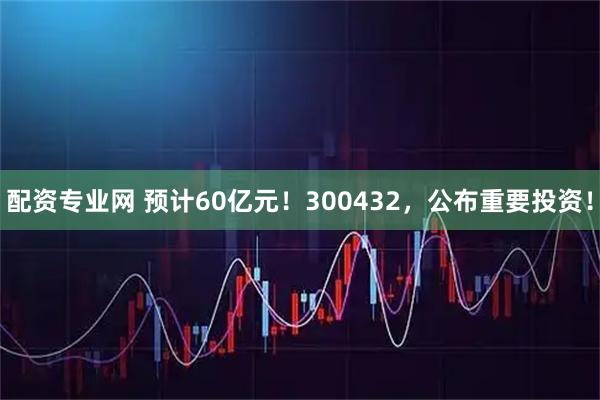 配资专业网 预计60亿元！300432，公布重要投资！