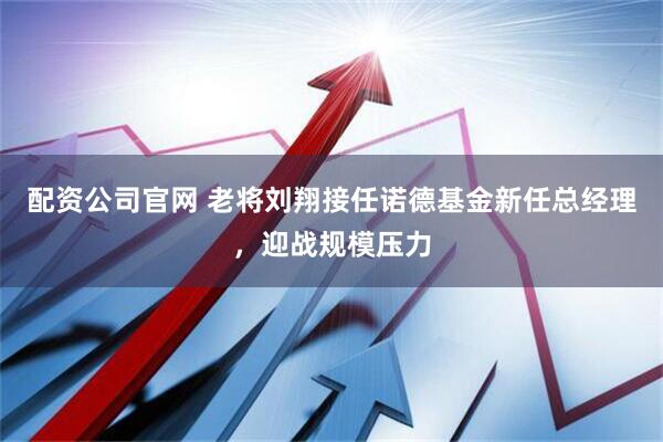 配资公司官网 老将刘翔接任诺德基金新任总经理，迎战规模压力