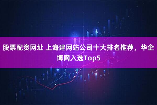 股票配资网址 上海建网站公司十大排名推荐，华企博网入选Top5