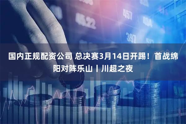国内正规配资公司 总决赛3月14日开踢！首战绵阳对阵乐山丨川超之夜