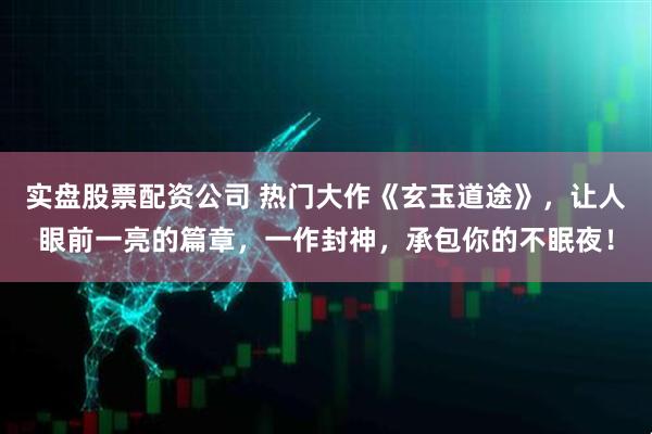 实盘股票配资公司 热门大作《玄玉道途》，让人眼前一亮的篇章，一作封神，承包你的不眠夜！