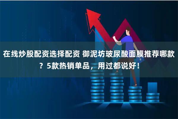 在线炒股配资选择配资 御泥坊玻尿酸面膜推荐哪款？5款热销单品，用过都说好！