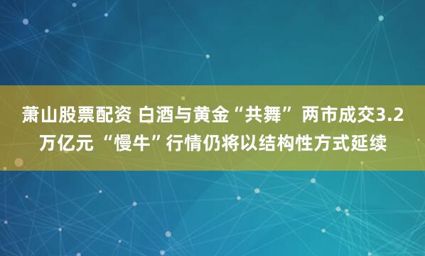 萧山股票配资 白酒与黄金“共舞” 两市成交3.2万亿元 “慢牛”行情仍将以结构性方式延续
