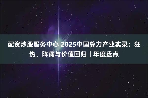 配资炒股服务中心 2025中国算力产业实录：狂热、阵痛与价值回归丨年度盘点