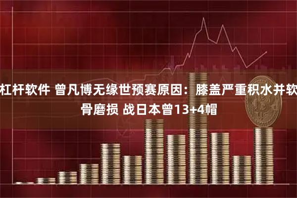 杠杆软件 曾凡博无缘世预赛原因：膝盖严重积水并软骨磨损 战日本曾13+4帽