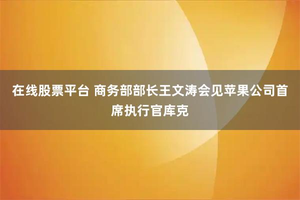 在线股票平台 商务部部长王文涛会见苹果公司首席执行官库克
