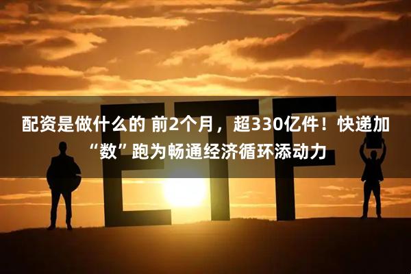 配资是做什么的 前2个月，超330亿件！快递加“数”跑为畅通经济循环添动力