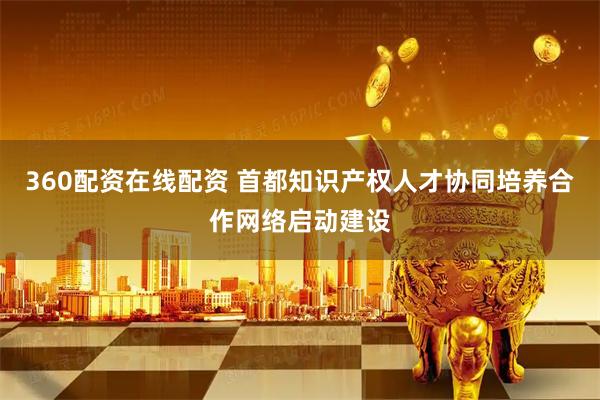 360配资在线配资 首都知识产权人才协同培养合作网络启动建设